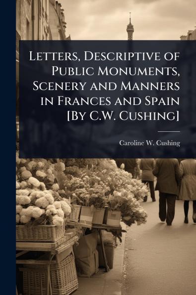 Letters Descriptive of Public Monuments Scenery and Manners in Frances and Spain [By C.W. Cushing]