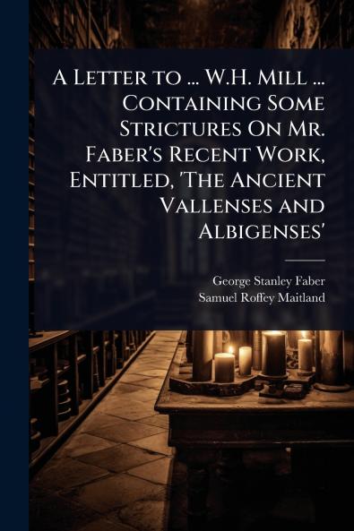 Letter to ... W.H. Mill ... Containing Some Strictures On Mr. Faber's Recent Work Entitled 'The Ancient Vallenses and Albigenses'