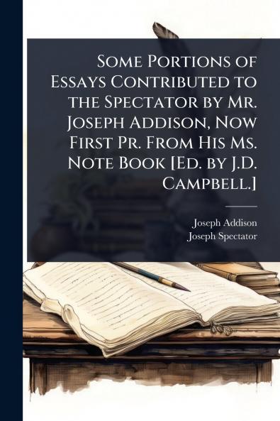 Some Portions of Essays Contributed to the Spectator by Mr. Joseph Addison Now First Pr. From His Ms. Note Book [Ed. by J.D. Campbell.]