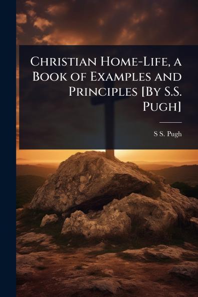 Christian Home-Life a Book of Examples and Principles [By S.S. Pugh]