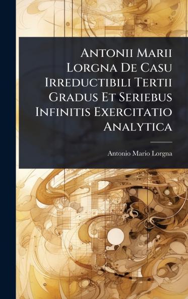 Antonii Marii Lorgna De Casu Irreductibili Tertii Gradus Et Seriebus Infinitis Exercitatio Analytica