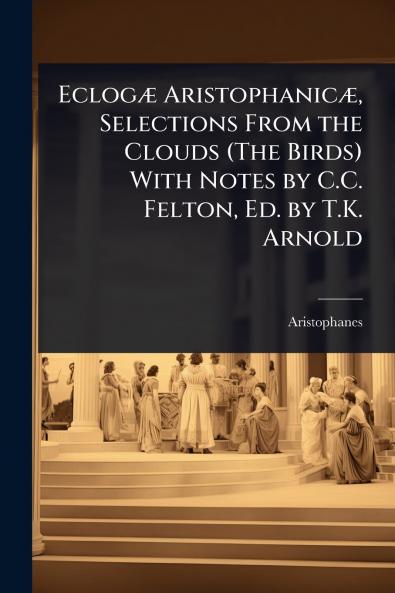 EclogÃ] AristophanicÃ] Selections From the Clouds (The Birds) With Notes by C.C. Felton Ed. by T.K. Arnold