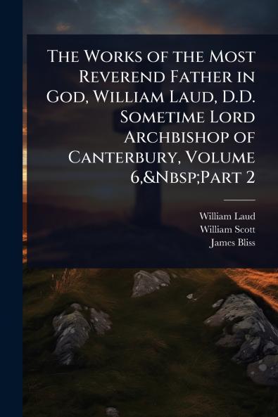 Works of the Most Reverend Father in God William Laud D.D. Sometime Lord Archbishop of Canterbury Volume 6 Part 2