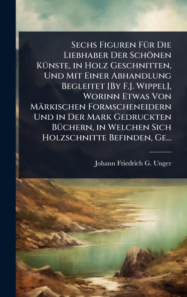 Sechs Figuren FÃ1/4r Die Liebhaber Der Schönen KÃ1/4nste in Holz Geschnitten Und Mit Einer Abhandlung Begleitet [By F.J. Wippel] Worinn Etwas Von Märkischen Formscheneidern Und in Der Mark Gedruckten BÃ1/4chern in Welchen Sich Holzschnitte Befinden Ge