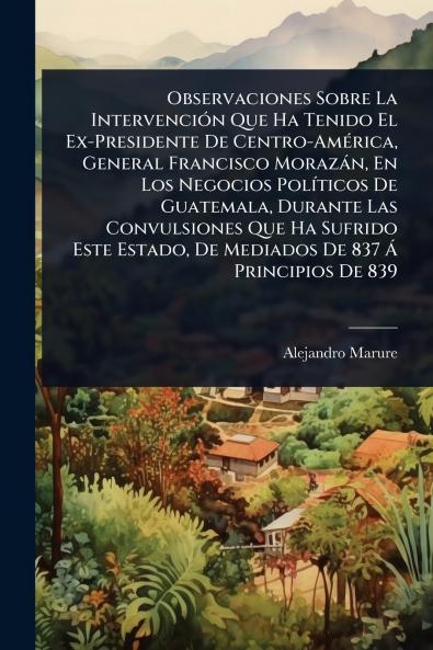 Observaciones Sobre La IntervenciÃ3n Que Ha Tenido El Ex-Presidente De Centro-AmÃ(c)rica General Francisco Morazàn En Los Negocios PolÃ-ticos De Guatemala Durante Las Convulsiones Que Ha Sufrido Este Estado De Mediados De 837 Ã Principios De 839