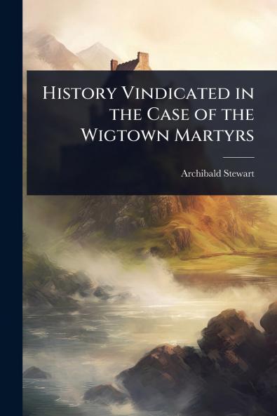 History Vindicated in the Case of the Wigtown Martyrs
