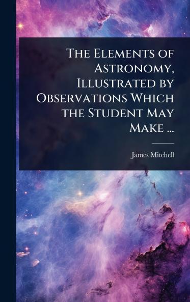 Elements of Astronomy Illustrated by Observations Which the Student May Make ...