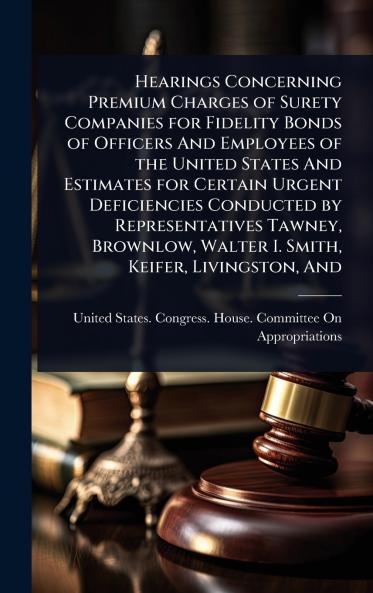 Hearings Concerning Premium Charges of Surety Companies for Fidelity Bonds of Officers And Employees of the United States And Estimates for Certain Urgent Deficiencies Conducted by Representatives Tawney Brownlow Walter I. Smith Keifer Livingston And