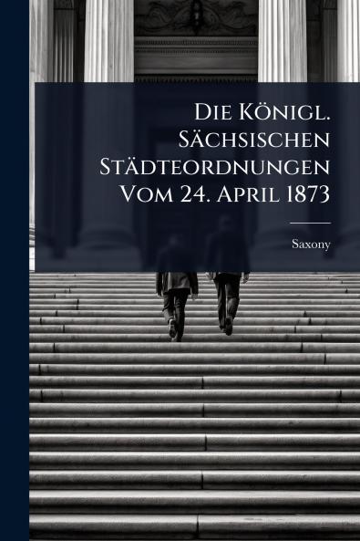 Königl. Sächsischen Städteordnungen Vom 24. April 1873