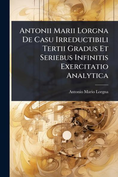 Antonii Marii Lorgna De Casu Irreductibili Tertii Gradus Et Seriebus Infinitis Exercitatio Analytica