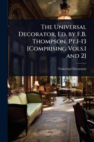 Universal Decorator Ed. by F.B. Thompson. Pt.1-13 [Comprising Vols.1 and 2]