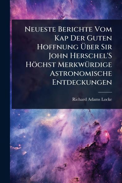 Neueste Berichte Vom Kap Der Guten Hoffnung Ã&#156;ber Sir John Herschel'S Höchst MerkwÃ1/4rdige Astronomische Entdeckungen