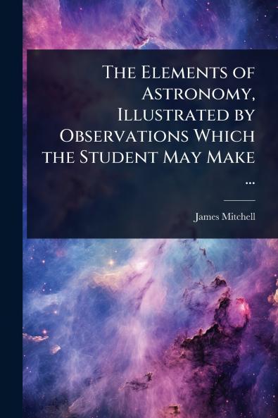 Elements of Astronomy Illustrated by Observations Which the Student May Make ...