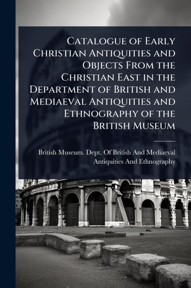 Catalogue of Early Christian Antiquities and Objects From the Christian East in the Department of British and Mediaeval Antiquities and Ethnography of the British Museum