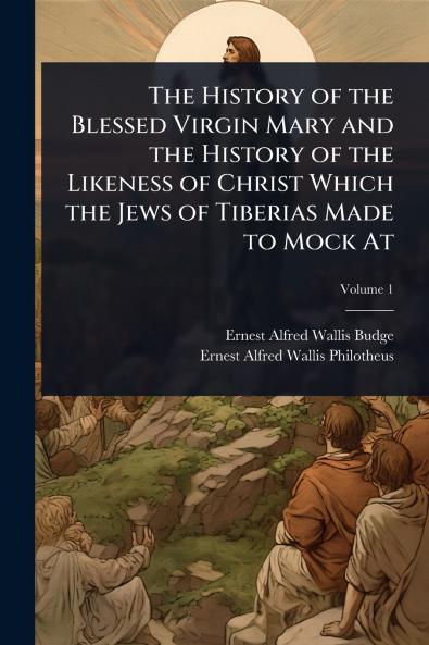 The History of the Blessed Virgin Mary and the History of the Likeness of Christ Which the Jews of Tiberias Made to Mock At