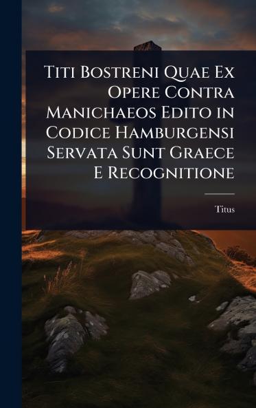Titi Bostreni Quae Ex Opere Contra Manichaeos Edito in Codice Hamburgensi Servata Sunt Graece E Recognitione