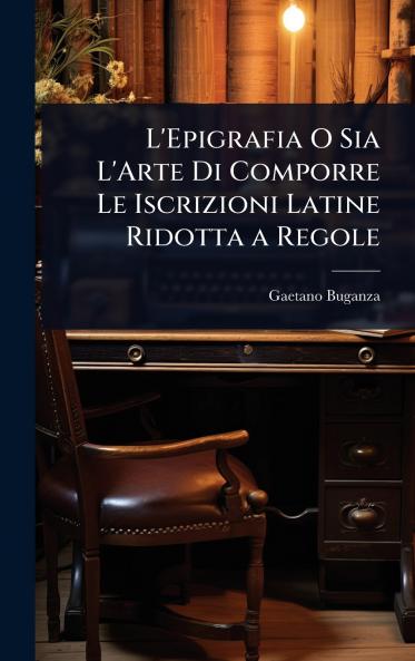 L'Epigrafia O Sia L'Arte Di Comporre Le Iscrizioni Latine Ridotta a Regole