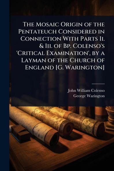 Mosaic Origin of the Pentateuch Considered in Connection With Parts Ii. & Iii. of Bp. Colenso's 'Critical Examination' by a Layman of the Church of England [G. Warington]