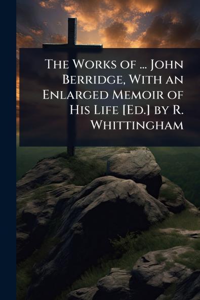 Works of ... John Berridge With an Enlarged Memoir of His Life [Ed.] by R. Whittingham
