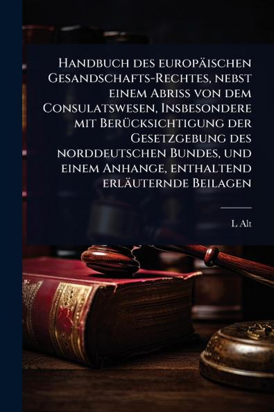 Handbuch des europäischen Gesandschafts-Rechtes nebst einem Abriss von dem Consulatswesen Insbesondere mit BerÃ1/4cksichtigung der Gesetzgebung des norddeutschen Bundes und einem Anhange enthaltend erläuternde Beilagen