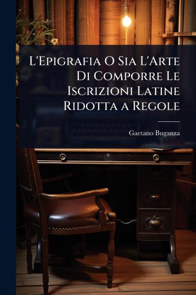 L'Epigrafia O Sia L'Arte Di Comporre Le Iscrizioni Latine Ridotta a Regole