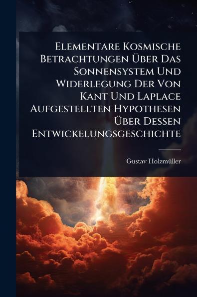 Elementare Kosmische Betrachtungen Ã&#156;ber Das Sonnensystem Und Widerlegung Der Von Kant Und Laplace Aufgestellten Hypothesen Ã&#156;ber Dessen Entwickelungsgeschichte