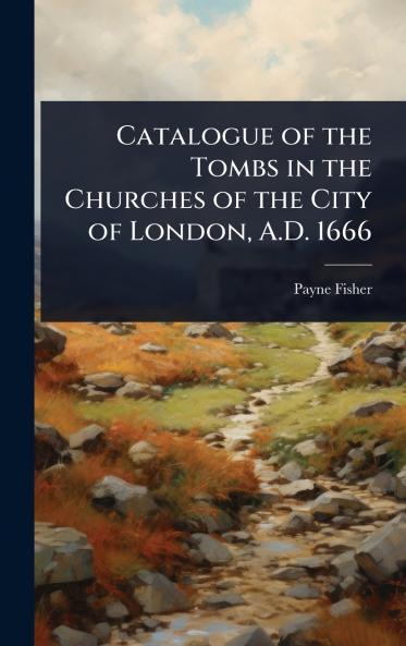 Catalogue of the Tombs in the Churches of the City of London A.D. 1666