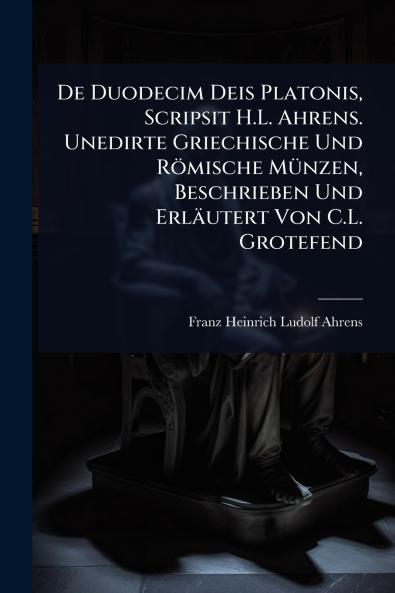 De Duodecim Deis Platonis Scripsit H.L. Ahrens. Unedirte Griechische Und Römische MÃ1/4nzen Beschrieben Und Erläutert Von C.L. Grotefend