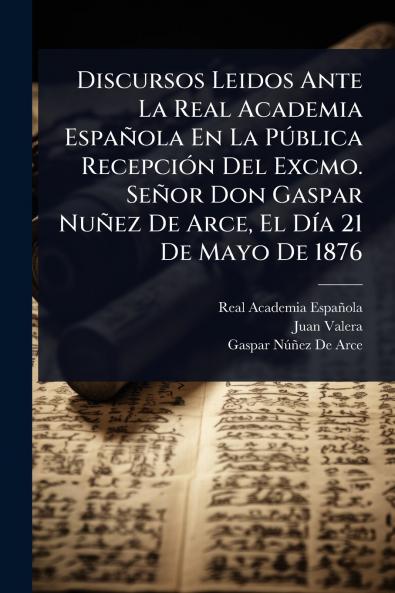 Discursos Leidos Ante La Real Academia Española En La PÃ°blica RecepciÃ3n Del Excmo. Señor Don Gaspar Nuñez De Arce El DÃ-a 21 De Mayo De 1876