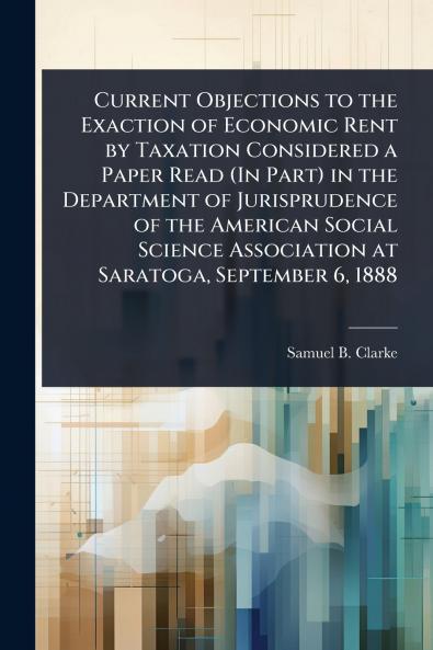 Current Objections to the Exaction of Economic Rent by Taxation Considered a Paper Read (In Part) in the Department of Jurisprudence of the American Social Science Association at Saratoga September 6 1888