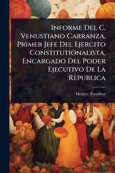 Informe Del C. Venustiano Carranza Primer Jefe Del Ejercito Constitutionalista Encargado Del Poder Ejecutivo De La Republica