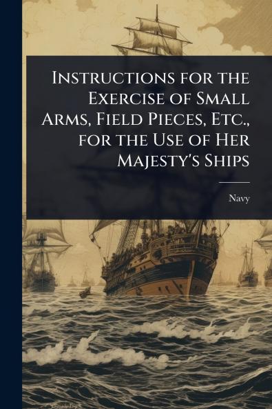 Instructions for the Exercise of Small Arms Field Pieces Etc. for the Use of Her Majesty's Ships