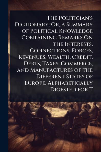 Politician's Dictionary; Or a Summary of Political Knowledge Containing Remarks On the Interests Connections Forces Revenues Wealth Credit Debts Taxes Commerce and Manufactures of the Different States of Europe. Alphabetically Digested for T