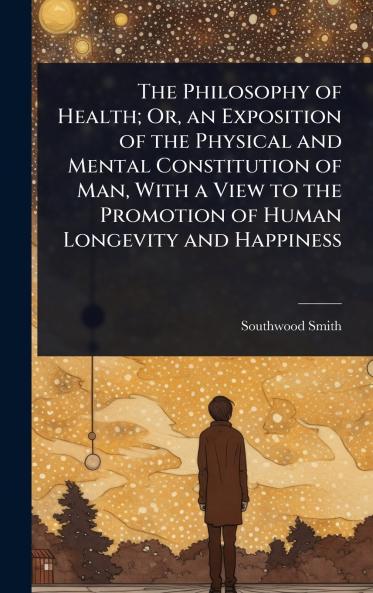Philosophy of Health; Or an Exposition of the Physical and Mental Constitution of Man With a View to the Promotion of Human Longevity and Happiness