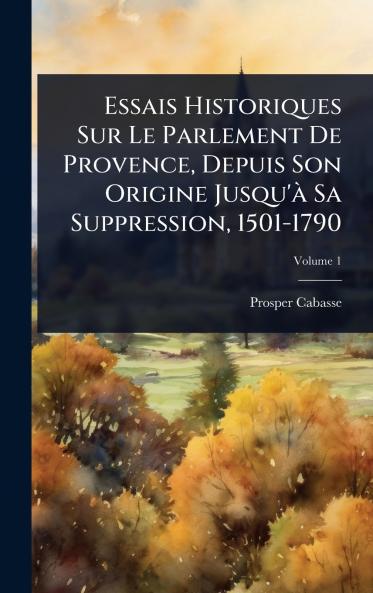 Essais Historiques Sur Le Parlement De Provence Depuis Son Origine Jusqu'Ã Sa Suppression 1501-1790