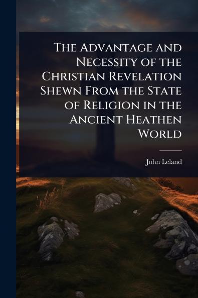 Advantage and Necessity of the Christian Revelation Shewn From the State of Religion in the Ancient Heathen World