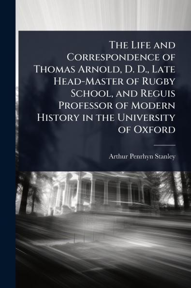 Life and Correspondence of Thomas Arnold D. D. Late Head-Master of Rugby School and Reguis Professor of Modern History in the University of Oxford