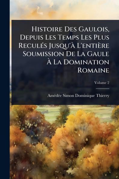 Histoire Des Gaulois Depuis Les Temps Les Plus ReculÃ(c)s Jusqu'Ã L'entière Soumission De La Gaule Ã&#128; La Domination Romaine