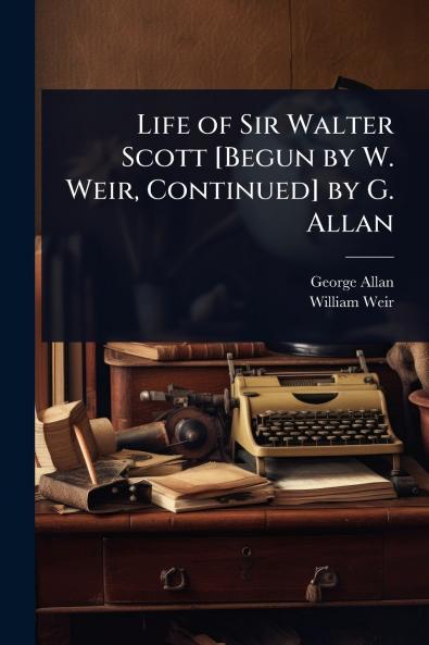 Life of Sir Walter Scott [Begun by W. Weir Continued] by G. Allan