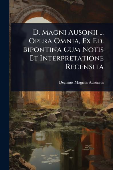 D. Magni Ausonii ... Opera Omnia Ex Ed. Bipontina Cum Notis Et Interpretatione Recensita