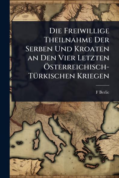 Freiwillige Theilnahme Der Serben Und Kroaten an Den Vier Letzten Ã-sterreichisch-TÃ1/4rkischen Kriegen