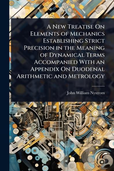 New Treatise On Elements of Mechanics Establishing Strict Precision in the Meaning of Dynamical Terms Accompanied With an Appendix On Duodenal Arithmetic and Metrology