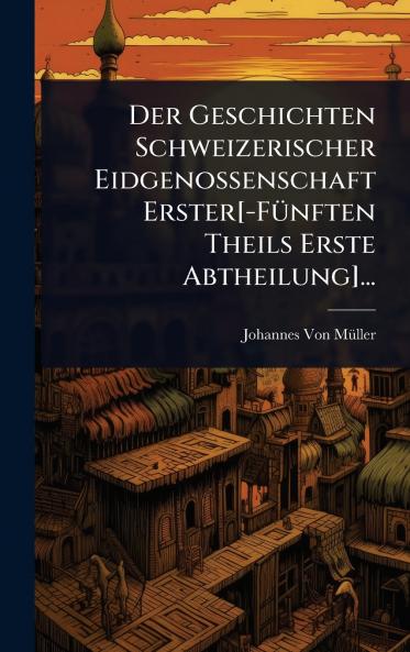 Geschichten Schweizerischer Eidgenossenschaft Erster[-FÃ1/4nften Theils Erste Abtheilung]...