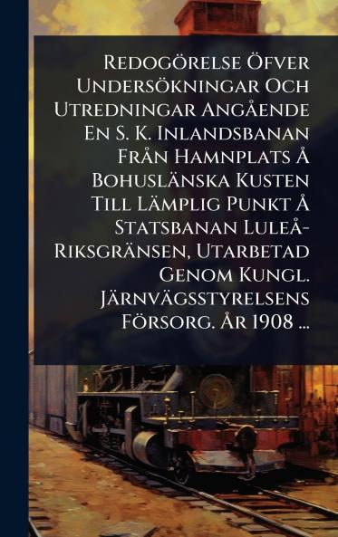 Redogörelse Ã-fver Undersökningar Och Utredningar AngÃ ende En S. K. Inlandsbanan FrÃ n Hamnplats Ã... Bohuslänska Kusten Till Lämplig Punkt Ã... Statsbanan LuleÃ -Riksgränsen Utarbetad Genom Kungl. Järnvägsstyrelsens Försorg. Ã...r 1908 ...