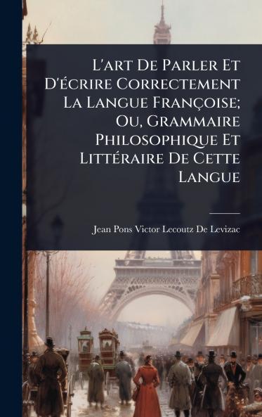 L'art De Parler Et D'Ã(c)crire Correctement La Langue Françoise; Ou Grammaire Philosophique Et LittÃ(c)raire De Cette Langue