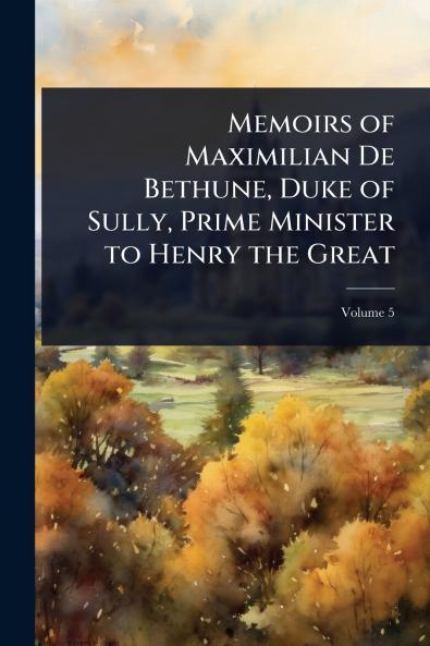 Memoirs of Maximilian De Bethune Duke of Sully Prime Minister to Henry the Great