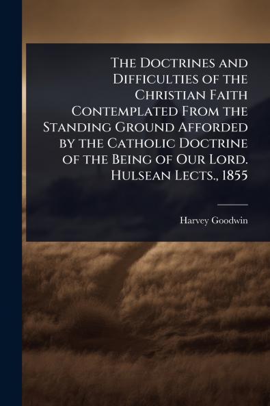 Doctrines and Difficulties of the Christian Faith Contemplated From the Standing Ground Afforded by the Catholic Doctrine of the Being of Our Lord. Hulsean Lects. 1855