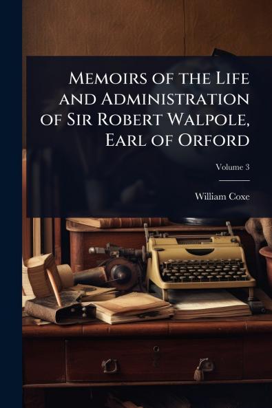 Memoirs of the Life and Administration of Sir Robert Walpole Earl of Orford