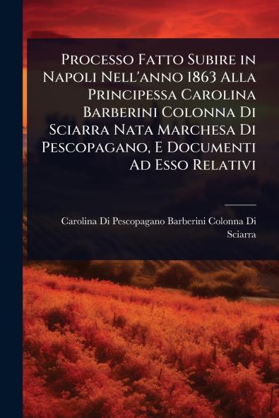 Processo Fatto Subire in Napoli Nell'anno 1863 Alla Principessa Carolina Barberini Colonna Di Sciarra Nata Marchesa Di Pescopagano E Documenti Ad Esso Relativi