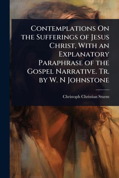 Contemplations On the Sufferings of Jesus Christ With an Explanatory Paraphrase of the Gospel Narrative. Tr. by W. N Johnstone